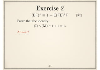 Exercise 2
44
Prove the following identity
(I) ^ (M) ` 1 + 1 ⌘ 1.
Answer:
(EF)⇤
⌘ 1 + E(FE)⇤
F (M)
 