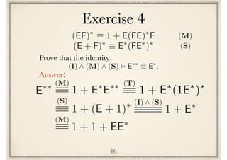 46
Prove the following identity
Answer:
(I) ^ (M) ^ (S) ` E⇤⇤
⌘ E⇤
.
E⇤⇤ (M)
1 + E⇤
E⇤⇤
(S)
1 + (E + 1)⇤ (I) ^ (S)
1 + E⇤
(M)
1 + 1 + EE⇤
(EF)⇤
⌘ 1 + E(FE)⇤
F
(E + F)⇤
⌘ E⇤
(FE⇤
)⇤
(S)
(M)
Exercise 4
(T)
1 + E⇤
(1E⇤
)⇤
 