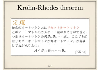 64
定理
[KR65]
任意のオートマトン　はリセットオートマトン
と群オートマトンのカスケード積の形に分解できる．
つまりオートマトンの列 　　　　　　 ，ここで各　
はリセットオートマトンか群オートマトン，が存在
して次が成り立つ：
A
B1, B2, · · · , Bn
A  B1 B2 · · · Bn
Bi
Krohn-Rhodes theorem
 