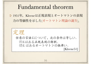 Fundamental theorem
16
1951 Kleene
( )
定理
任意の⾔語 について，次の条件は等しい．L
L
L
[Kleene51]
(1) はある正規表現の解釈．
(2) はあるオートマトンの振舞い．
 
