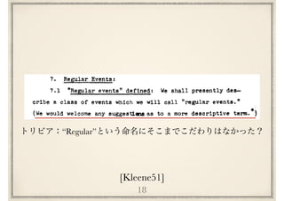 18
[Kleene51]
lifetime by a relatively small mechanism.
The questions or reducibility of other mechanisms to
McCulloch-Pitts nerve nets (not always without increasing the
size of the mechanisms) is significant on this basis, but
trivial on the basis or explaining behavior over a fixed tiatt.
time only.
7. Regular Events:
7.1 "Regi:lar events" defined: We shall presently des-
cribe a class of events which we will call "regular events."
•'(We would welcome any suggest1lll'US as to a more descriptive term.
We assume for the purpose that the events refer to the
inputs up through time£ on a set of! input neurons Ni, ••• ,Nk
-the same for all events considered; but the definition
applies equally well for any k > 1 or even ror k • o.
- - -The events can refer to the value or £· Our objective
is to show that all and only regular events oan be represented
by nerve nets or finite automata. We have already seen in
“Regular”
 