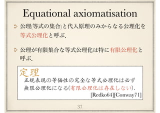 37
Equational axiomatisation
( )
定理
[Redko64][Conway71]
正規表現の等価性の完全な等式公理化は必ず
無限公理化になる(有限公理化は存在しない)．
 