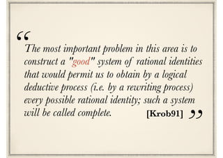 The most important problem in this area is to
construct a "good" system of rational identities
that would permit us to obtain by a logical
deductive process (i.e. by a rewriting process)
every possible rational identity; such a system
will be called complete.
“
”[Krob91]
 