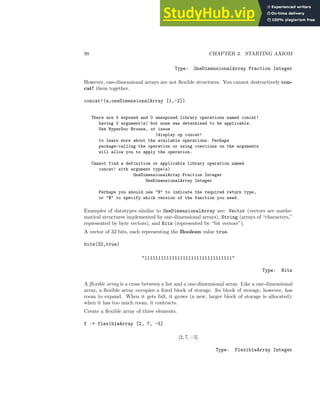 98 CHAPTER 3. STARTING AXIOM
Type: OneDimensionalArray Fraction Integer
However, one-dimensional arrays are not flexible structures. You cannot destructively con-
cat! them together.
concat!(a,oneDimensionalArray [1,-2])
There are 5 exposed and 0 unexposed library operations named concat!
having 2 argument(s) but none was determined to be applicable.
Use HyperDoc Browse, or issue
)display op concat!
to learn more about the available operations. Perhaps
package-calling the operation or using coercions on the arguments
will allow you to apply the operation.
Cannot find a definition or applicable library operation named
concat! with argument type(s)
OneDimensionalArray Fraction Integer
OneDimensionalArray Integer
Perhaps you should use @ to indicate the required return type,
or $ to specify which version of the function you need.
Examples of datatypes similar to OneDimensionalArray are: Vector (vectors are mathe-
matical structures implemented by one-dimensional arrays), String (arrays of “characters,”
represented by byte vectors), and Bits (represented by “bit vectors”).
A vector of 32 bits, each representing the Boolean value true.
bits(32,true)
11111111111111111111111111111111
Type: Bits
A flexible array is a cross between a list and a one-dimensional array. Like a one-dimensional
array, a flexible array occupies a fixed block of storage. Its block of storage, however, has
room to expand. When it gets full, it grows (a new, larger block of storage is allocated);
when it has too much room, it contracts.
Create a flexible array of three elements.
f := flexibleArray [2, 7, -5]
[2, 7, −5]
Type: FlexibleArray Integer
 