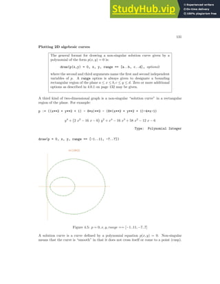 131
Plotting 2D algebraic curves
The general format for drawing a non-singular solution curve given by a
polynomial of the form p(x, y) = 0 is:
draw(p(x,y) = 0, x, y, range == [a..b, c..d], options)
where the second and third arguments name the first and second independent
variables of p. A range option is always given to designate a bounding
rectangular region of the plane a ≤ x ≤ b, c ≤ y ≤ d. Zero or more additional
options as described in 4.0.1 on page 132 may be given.
A third kind of two-dimensional graph is a non-singular “solution curve” in a rectangular
region of the plane. For example:
p := ((x**2 + y**2 + 1) - 8*x)**2 - (8*(x**2 + y**2 + 1)-4*x-1)
y4
+ 2 x2
− 16 x − 6

y2
+ x4
− 16 x3
+ 58 x2
− 12 x − 6
Type: Polynomial Integer
draw(p = 0, x, y, range == [-1..11, -7..7])
Figure 4.5: p = 0, x, y, range == [−1..11, −7..7]
A solution curve is a curve defined by a polynomial equation p(x, y) = 0. Non-singular
means that the curve is “smooth” in that it does not cross itself or come to a point (cusp).
 