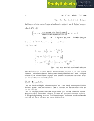 10 CHAPTER 1. AXIOM FEATURES
Type: List Equation Polynomial Integer
And then we solve the system S using rational number arithmetic and 30 digits of accuracy.
solve(S,1/10**30)

y = −2, x =
1757879671211184245283070414507
2535301200456458802993406410752

, [y = 2, x = −1]

Type: List List Equation Polynomial Fraction Integer
Or we can solve S with the solutions expressed in radicals.
radicalSolve(S)

[y = 2, x = −1],

y = 2, x =
−
√
−3 + 1
2

,

y = 2, x =
√
−3 + 1
2

,

y = −2, x =
1
3
√
3

,

y = −2, x =
√
−1
√
3 − 1
2 3
√
3
#
,

y = −2, x =
−
√
−1
√
3 − 1
2 3
√
3
##
Type: List List Equation Expression Integer
While these solutions look very different, the results were produced by the same internal
algorithm! The internal algorithm actually works with equations over any “field.” Examples
of fields are the rational numbers, floating point numbers, rational functions, power series,
and general expressions involving radicals.
1.1.10 Extensibility
Users and system developers alike can augment the Axiom library, all using one common
language. Library code, like interpreter code, is compiled into machine binary code for
run-time efficiency.
Using this language, you can create new computational types and new algorithmic packages.
All library code is polymorphic, described in terms of a database of algebraic properties.
By following the language protocols, there is an automatic, guaranteed interaction between
your code and that of colleagues and system implementers.
 