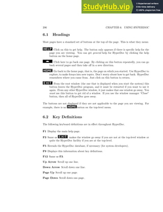 206 CHAPTER 6. USING HYPERDOC
6.1 Headings
Most pages have a standard set of buttons at the top of the page. This is what they mean:
Click on this to get help. The button only appears if there is specific help for the
page you are viewing. You can get general help for HyperDoc by clicking the help
button on the home page.
Click here to go back one page. By clicking on this button repeatedly, you can go
back several pages and then take off in a new direction.
Go back to the home page, that is, the page on which you started. Use HyperDoc to
explore, to make forays into new topics. Don’t worry about how to get back. HyperDoc
remembers where you came from. Just click on this button to return.
From the root window (the one that is displayed when you start the system) this
button leaves the HyperDoc program, and it must be restarted if you want to use it
again. From any other HyperDoc window, it just makes that one window go away. You
must use this button to get rid of a window. If you use the window manager “Close”
button, then all of HyperDoc goes away.
The buttons are not displayed if they are not applicable to the page you are viewing. For
example, there is no button on the top-level menu.
6.2 Key Definitions
The following keyboard definitions are in effect throughout HyperDoc.
F1 Display the main help page.
F3 Same as , makes the window go away if you are not at the top-level window or
quits the HyperDoc facility if you are at the top-level.
F5 Rereads the HyperDoc database, if necessary (for system developers).
F9 Displays this information about key definitions.
F12 Same as F3.
Up Arrow Scroll up one line.
Down Arrow Scroll down one line.
Page Up Scroll up one page.
Page Down Scroll down one page.
 