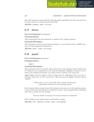 238 CHAPTER 8. AXIOM SYSTEM COMMANDS
Since this command is only useful for evaluating single expressions, the )fin command may
be used to drop out of Axiom into Common Lisp.
Also See: )system , )boot , and )fin .
8.17 )ltrace
User Level Required: development
Command Syntax:
This command has the same arguments as options as the )trace command.
Command Description:
This command is used by Axiom system developers to trace Common Lisp or BOOT func-
tions. It is not supported for general use.
Also See: )boot , )lisp , and )trace .
8.18 )pquit
User Level Required: interpreter
Command Syntax:
)pquit
Command Description:
This command is used to terminate Axiom and return to the operating system. Other than
by redoing all your computations or by using the )history )restore command to try to
restore your working environment, you cannot return to Axiom in the same state.
)pquit differs from the )quit in that it always asks for confirmation that you want to
terminate Axiom (the “p” is for “protected”). When you enter the )pquit command, Axiom
responds
Please enter y or yes if you really want to leave the interactive
environment and return to the operating system:
If you respond with y or yes, Axiom will terminate and return you to the operating system
(or the environment from which you invoked the system). If you responded with something
other than y or yes, then the message
You have chosen to remain in the Axiom interactive environment.
will be displayed and, indeed, Axiom would still be running.
Also See: )fin , )history , )close , )quit , and )system .
 