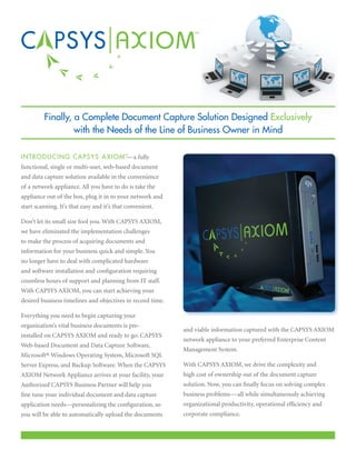Finally, a Complete Document Capture Solution Designed Exclusively
                  with the Needs of the Line of Business Owner in Mind

I N T R ODUCING CAPSYS AXIOM™ a fully
                             —
functional, single or multi-user, web-based document
and data capture solution available in the convenience
of a network appliance. All you have to do is take the
appliance out of the box, plug it in to your network and
start scanning. It’s that easy and it’s that convenient.

Don’t let its small size fool you. With CAPSYS AXIOM,
we have eliminated the implementation challenges
to make the process of acquiring documents and
information for your business quick and simple. You
no longer have to deal with complicated hardware
and software installation and configuration requiring
countless hours of support and planning from IT staff.
With CAPSYS AXIOM, you can start achieving your
desired business timelines and objectives in record time.

Everything you need to begin capturing your
organization’s vital business documents is pre-
                                                            and viable information captured with the CAPSYS AXIOM
installed on CAPSYS AXIOM and ready to go: CAPSYS
                                                            network appliance to your preferred Enterprise Content
Web-based Document and Data Capture Software,
                                                            Management System.
Microsoft® Windows Operating System, Microsoft SQL
Server Express, and Backup Software. When the CAPSYS        With CAPSYS AXIOM, we drive the complexity and
AXIOM Network Appliance arrives at your facility, your      high cost of ownership out of the document capture
Authorized CAPSYS Business Partner will help you            solution. Now, you can finally focus on solving complex
fine tune your individual document and data capture         business problems—all while simultaneously achieving
application needs—personalizing the configuration, so       organizational productivity, operational efficiency and
you will be able to automatically upload the documents      corporate compliance.
 