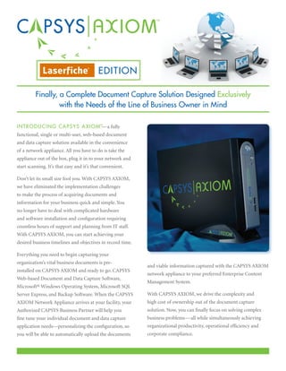 EDITION

         Finally, a Complete Document Capture Solution Designed Exclusively
                  with the Needs of the Line of Business Owner in Mind

I N T R ODUCING CAPSYS AXIOM™ a fully
                             —
functional, single or multi-user, web-based document
and data capture solution available in the convenience
of a network appliance. All you have to do is take the
appliance out of the box, plug it in to your network and
start scanning. It’s that easy and it’s that convenient.

Don’t let its small size fool you. With CAPSYS AXIOM,
we have eliminated the implementation challenges
to make the process of acquiring documents and
information for your business quick and simple. You
no longer have to deal with complicated hardware
and software installation and configuration requiring
countless hours of support and planning from IT staff.
With CAPSYS AXIOM, you can start achieving your
desired business timelines and objectives in record time.

Everything you need to begin capturing your
organization’s vital business documents is pre-
                                                            and viable information captured with the CAPSYS AXIOM
installed on CAPSYS AXIOM and ready to go: CAPSYS
                                                            network appliance to your preferred Enterprise Content
Web-based Document and Data Capture Software,
                                                            Management System.
Microsoft® Windows Operating System, Microsoft SQL
Server Express, and Backup Software. When the CAPSYS        With CAPSYS AXIOM, we drive the complexity and
AXIOM Network Appliance arrives at your facility, your      high cost of ownership out of the document capture
Authorized CAPSYS Business Partner will help you            solution. Now, you can finally focus on solving complex
fine tune your individual document and data capture         business problems—all while simultaneously achieving
application needs—personalizing the configuration, so       organizational productivity, operational efficiency and
you will be able to automatically upload the documents      corporate compliance.
 