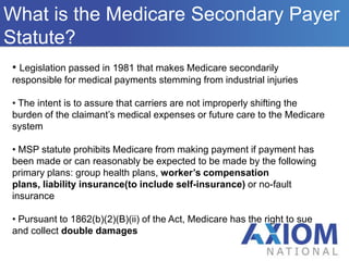 OverviewWho We AreWhat is the Medicare Secondary Payer Statute? Who We AreLegislation passed in 1981 that makes Medicare secondarily responsible for medical payments stemming from industrial injuries
