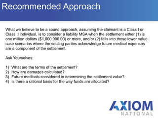 Lump sum settlement amount , per Medicare, includes but is not limited to: wages, attorney’s fees, all future medical expenses(to include Rx) and repayment of any Medicare conditional payments.  Also note that any previously settled portion of the WC claim must be included in computing the settlement amount.OverviewWho We AreWhen is a Medicare Set Aside Allocation required? Who We ArePer CMS memorandum of July 11, 2005, Medicare’s interests must be considered when settling any Workers’ Compensation case – even if the review thresholds are not met.  -> This criteria also applies to denied claims.MSP applies to cases that are 1) being closed, 2) require future medical care and 3) wherein the claimant is a “qualified individual”.Qualified Individual:Class 1:Claimant is a Medicare  beneficiary at the time of settlement