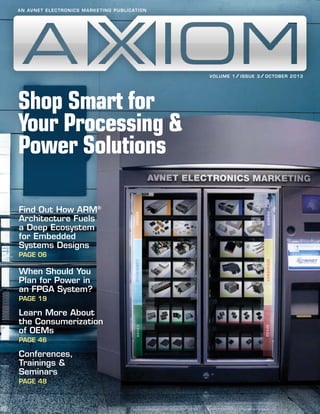 A N AV N E T E L E C T R O N I C S M A R K E T I N G P U B L I C AT I O N

/
/
V OL U M E 1 / IS S U E 3 / O C TOB ER 2 0 1 3

Shop Smart for
Your Processing &
Power Solutions
Find Out How ARM®
Architecture Fuels
a Deep Ecosystem
for Embedded
Systems Designs
PAGE 06

When Should You
Plan for Power in
an FPGA System?
PAGE 19

Learn More About
the Consumerization
of OEMs
PAGE 46

Conferences,
Trainings &
Seminars
PAGE 48

 