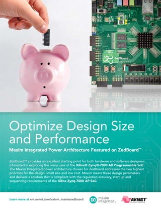 Optimize Design Size
and Performance
Maxim Integrated Power Architecture Featured on ZedBoard™
ZedBoard™ provides an excellent starting point for both hardware and software designers
interested in exploring the many uses of the Xilinx® Zynq®-7000 All Programmable SoC.
The Maxim Integrated power architecture chosen for ZedBoard addresses the two highest
priorities for the design: small size and low cost. Maxim meets these design parameters
and delivers a solution that is compliant with the regulation accuracy, start up and
sequencing requirements of the Xilinx Zynq-7000 AP SoC.

Learn more at em.avnet.com/axiom_maximzedboard

 