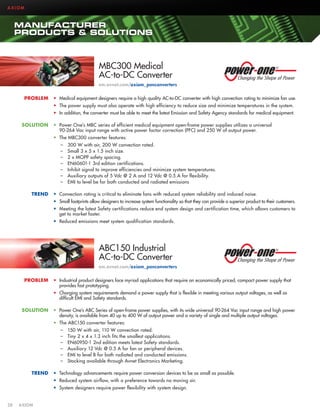 AXIOM

MANUFACTURER
PRODUCTS  SOLUTIONS

MBC300 Medical
AC-to-DC Converter
em.avnet.com/axiom_ponconverters
PROBLEM

•	 Medical equipment designers require a high quality AC-to-DC converter with high convection rating to minimize fan use.
•	 The power supply must also operate with high efficiency to reduce size and minimize temperatures in the system.
•	 In addition, the converter must be able to meet the latest Emission and Safety Agency standards for medical equipment.

SOLUTION

•	 Power One’s MBC series of efficient medical equipment open-frame power supplies utilizes a universal
90-264 Vac input range with active power factor correction (PFC) and 250 W of output power.
•	 The MBC300 converter features:
––
––
––
––
––
––
––

TREND

300 W with air, 200 W convection rated.
Small 3 x 5 x 1.5 inch size.
2 x MOPP safety spacing.
EN60601-1 3rd edition certifications.
Inhibit signal to improve efficiencies and minimize system temperatures.
Auxiliary outputs of 5 Vdc @ 2 A and 12 Vdc @ 0.5 A for flexibility.
EMI to level be for both conducted and radiated emissions

•	 Convection rating is critical to eliminate fans with reduced system reliability and induced noise.
•	 Small footprints allow designers to increase system functionality so that they can provide a superior product to their customers.
•	 Meeting the latest Safety certifications reduce end system design and certification time, which allows customers to
get to market faster.
•	 Reduced emissions meet system qualification standards.

ABC150 Industrial
AC-to-DC Converter
em.avnet.com/axiom_ponconverters
PROBLEM

•	 Industrial product designers face myriad applications that require an economically priced, compact power supply that
provides fast prototyping.
•	 Charging system requirements demand a power supply that is flexible in meeting various output voltages, as well as
difficult EMI and Safety standards.

SOLUTION

•	 Power One’s ABC Series of open-frame power supplies, with its wide universal 90-264 Vac input range and high power
density, is available from 40 up to 400 W of output power and a variety of single and multiple output voltages.
•	 The ABC150 converter features:
––
––
––
––
––
––

TREND

150 W with air, 110 W convection rated.
Tiny 2 x 4 x 1.3 inch fits the smallest applications.
EN60950-1 2nd edition meets latest Safety standards.
Auxiliary 12 Vdc @ 0.5 A for fan or peripheral devices.
EMI to level B for both radiated and conducted emissions.
Stocking available through Avnet Electronics Marketing.

•	 Technology advancements require power conversion devices to be as small as possible.
•	 Reduced system airflow, with a preference towards no moving air.
•	 System designers require power flexibility with system design.

28	AXIOM

 