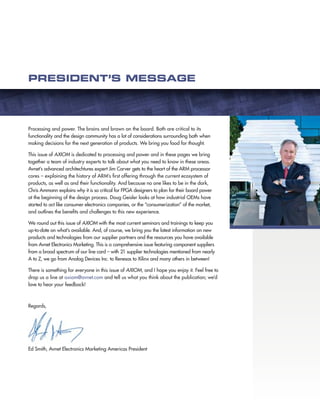 PRESIDENT’S MESSAGE

Processing and power. The brains and brawn on the board. Both are critical to its
functionality and the design community has a lot of considerations surrounding both when
making decisions for the next generation of products. We bring you food for thought.
This issue of AXIOM is dedicated to processing and power and in these pages we bring
together a team of industry experts to talk about what you need to know in these areas.
Avnet’s advanced architechtures expert Jim Carver gets to the heart of the ARM processor
cores – explaining the history of ARM’s first offering through the current ecosystem of
products, as well as and their functionality. And because no one likes to be in the dark,
Chris Ammann explains why it is so critical for FPGA designers to plan for their board power
at the beginning of the design process. Doug Geisler looks at how industrial OEMs have
started to act like consumer electronics companies, or the “consumerization” of the market,
and outlines the benefits and challenges to this new experience.
We round out this issue of AXIOM with the most current seminars and trainings to keep you
up-to-date on what’s available. And, of course, we bring you the latest information on new
products and technologies from our supplier partners and the resources you have available
from Avnet Electronics Marketing. This is a comprehensive issue featuring component suppliers
from a broad spectrum of our line card – with 21 supplier technologies mentioned from nearly
A to Z, we go from Analog Devices Inc. to Renesas to Xilinx and many others in between!
There is something for everyone in this issue of AXIOM, and I hope you enjoy it. Feel free to
drop us a line at axiom@avnet.com and tell us what you think about the publication; we’d
love to hear your feedback!

Regards,

Ed Smith, Avnet Electronics Marketing Americas President

 