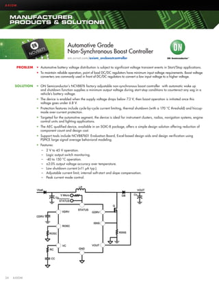 AXIOM

MANUFACTURER
PRODUCTS  SOLUTIONS

Automotive Grade
Non-Synchronous Boost Controller
em.avnet.com/axiom_onsboostcontroller
PROBLEM

•	 Automotive battery voltage distribution is subject to significant voltage transient events in Start/Stop applications.
•	 To maintain reliable operation, point of load DC/DC regulators have minimum input voltage requirements. Boost voltage
converters are commonly used in front of DC/DC regulators to convert a low input voltage to a higher voltage.

SOLUTION

•	 ON Semiconductor’s NCV8876 factory adjustable non-synchronous boost controller with automatic wake up
and shutdown function supplies a minimum output voltage during start-stop conditions to counteract any sag in a
vehicle’s battery voltage.
•	 The device is enabled when the supply voltage drops below 7.3 V, then boost operation is initiated once this
voltage goes under 6.8 V.
•	 Protection features include cycle-by-cycle current limiting, thermal shutdown (with a 170 °C threshold) and hiccupmode over-current protection.
•	 Targeted for the automotive segment, the device is ideal for instrument clusters, radios, navigation systems, engine
control units and lighting applications.
•	 The AEC qualified device, available in an SOIC-8 package, offers a simple design solution offering reduction of
component count and design cost.
•	 Support tools include NCV887601 Evaluation Board, Excel-based design aids and design verification using
PSPICE large signal average behavioral modeling.
•	 Features:
––
––
––
––
––
––
––

34	AXIOM

2 V to 45 V operation.
Logic output switch monitoring.
-40 to 150 °C operation.
±2.0% output voltage accuracy over temperature.
Low shutdown current (11 µA typ.).
Adjustable current limit, internal soft-start and slope compensation.
Peak current mode control.

 