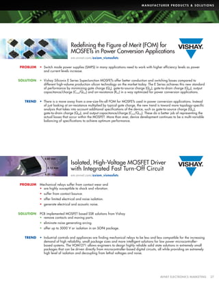 M A N U FA C T U R E R P R O D U C T S  S O L U T I O N S

Redefining the Figure of Merit (FOM) for
MOSFETs in Power Conversion Applications
em.avnet.com/axiom_vismosfets
PROBLEM

•	 Switch mode power supplies (SMPS) in many applications need to work with higher efficiency levels as power
and current levels increase.

SOLUTION

•	 Vishay Siliconix E Series SuperJunction MOSFETs offer better conduction and switching losses compared to
different high-volume production silicon technology on the market today. The E Series achieves this new standard
of performance by minimizing gate charge (Q g), gate-to-source charge (Q gs), gate-to-drain charge (Q gd), output
capacitance/charge (C oss/Q oss) and on-resistance (Ron) in a way optimized for power conversion applications.

TREND

•	 There is a move away from a one-size-fits-all FOM for MOSFETs used in power conversion applications. Instead
of just looking at on-resistance multiplied by typical gate charge, the new trend is toward more topology-specific
analysis that takes into account additional specifications of the device, such as gate-to-source charge (Q gs),
gate-to-drain charge (Q gd), and output capacitance/charge (C oss/Q oss). These do a better job of representing the
actual losses that occur within the MOSFET. More than ever, device development continues to be a multi-variable
balancing of specifications to achieve optimum performance.

Isolated, High-Voltage MOSFET Driver
with Integrated Fast Turn-Off Circuit
em.avnet.com/axiom_vismosfets
PROBLEM

Mechanical relays suffer from contact wear and
•	 are highly susceptible to shock and vibration.
•	 suffer from contact bounce.
•	 offer limited electrical and noise isolation.
•	 generate electrical and acoustic noise.

SOLUTION

PCB implemented MOSFET based SSR solutions from Vishay
•	 remove contacts and moving parts.
•	 eliminate noise generating arcing.
•	 offer up to 5000 V or isolation in an SOP4 package.

TREND

•	 Industrial controls and appliances are finding mechanical relays to be less and less compatible for the increasing
demand of high reliability, small package sizes and more intelligent solutions for low power microcontrollerbased systems. The VOM1271 allows engineers to design highly reliable solid state solutions in extremely small
packages that can be driven directly from microcontroller-based digital circuits, all while providing an extremely
high level of isolation and decoupling from lethal voltages and noise.

	

AVNET ELECTRONICS MARKETING	37

 