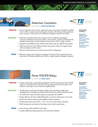 M A N U FA C T U R E R P R O D U C T S  S O L U T I O N S

Motorman Connectors
em.avnet.com/axiom_tycmotorman
PROBLEM

SOLUTION

•	 How to integrate communication, signal and power transmission of locally controlled
motors within a single compact rectangular connector, all while providing significant
space savings in comparison with traditional rectangular industrial connectors.
•	 Motorman connectors feature the compact size of a traditional rectangular
connector and hybrid construction (power, communication, signal), and integrate the
needed communication, signal and power transmission within a single connector.
•	 All signals are bundled into one interface which means only one cable for the customer.
•	 Offers space for two 4-pin Ethernet sockets, five power sockets, five signal sockets
and one protection earth contact.

Associated
Products:
Universal
MATE-N-LOK
Connectors
HTS Heavy Duty
Connectors
Ter minal Blocks
 Strips
Dynamic Series
Connectors

•	 Spacious, side internal access assists easy and safe configuration.
TREND

•	 Reduction of space and costs due to integration of communication, signal and power
transmission of locally controlled motors within a single compact rectangular connector.

Power PCB RTX Relays
em.avnet.com/axiom_tycrtx
PROBLEM

SOLUTION

•	 Finding a relay that is specifically developed to meet the requirements of IEC 60669
with up to 16 A/250 V AC rated load. The key requirement of this standard is the
ability to switch high inrush currents from lighting loads.

Associated
Products:

•	 The RTX relay not only solves the above problem, but it also features high inrush
capability due to its tungsten pre-make contact and silver tin oxide carry/break contact.

Mini IO Connectors

•	 16 A/250 VAC make and break capacity according to IEC 60699-1.
•	 Energy efficient with the bi-stable (lathing) DC coil system utilizing one or two coils.
•	 Reinforced insulation helps provide additional safety protection.

Corcom FB
Series Filters
Universal
MATE-N-LOK
Connectors
CoolSplice
Connectors

•	 Small product dimensions of 29.1 x 12.7 x 16 mm to meet industry standard.
•	 RoHS compliancy and cadmium free design meet market requirements.
TREND

•	 Saves energy with bi-stable DC coil system.
•	 Provides additional safety protection with reinforced insulation.

	

AVNET ELECTRONICS MARKETING	43

 