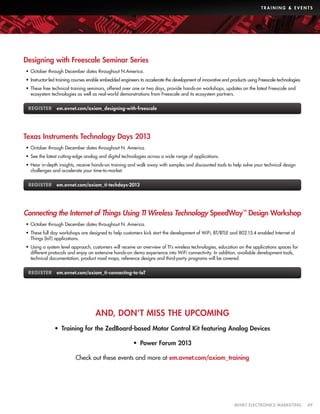 TRAINING  EVENTS

Designing with Freescale Seminar Series
•	 October through December dates throughout N.America.
•	 Instructor-led training courses enable embedded engineers to accelerate the development of innovative end products using Freescale technologies.
•	 These free technical training seminars, offered over one or two days, provide hands-on workshops, updates on the latest Freescale and
ecosystem technologies as well as real-world demonstrations from Freescale and its ecosystem partners.
REGISTER em.avnet.com/axiom_designing-with-freescale

Texas Instruments Technology Days 2013
•	 October through December dates throughout N. America.
•	 See the latest cutting-edge analog and digital technologies across a wide range of applications.
•	 Hear in-depth insights, receive hands-on training and walk away with samples and discounted tools to help solve your technical design
challenges and accelerate your time-to-market.
REGISTER em.avnet.com/axiom_ti-techdays-2013

Connecting the Internet of Things Using TI Wireless Technology SpeedWay™ Design Workshop
•	 October through December dates throughout N. America.
•	 These full day workshops are designed to help customers kick start the development of WiFi, BT/BTLE and 802.15.4 enabled Internet of
Things (IoT) applications.
•	 Using a system level approach, customers will receive an overview of TI’s wireless technologies, education on the applications spaces for
different protocols and enjoy an extensive hands-on demo experience into WiFi connectivity. In addition, available development tools,
technical documentation, product road maps, reference designs and third-party programs will be covered.
REGISTER em.avnet.com/axiom_ti-connecting-to-IoT

AND, DON’T MISS THE UPCOMING
•  Training for the ZedBoard-based Motor Control Kit featuring Analog Devices
•  Power Forum 2013
Check out these events and more at em.avnet.com/axiom_training

	

AVNET ELECTRONICS MARKETING	49

 