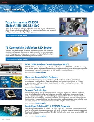 AXIOM

WHAT’S NEW

Texas Instruments CC2538
ZigBee®/IEEE 802.15.4 SoC
The CC2538 delivers the industry’s first ZigBee single-chip solution with integrated
ARM® Cortex®-M3 microcontroller (MCU) for smart energy infrastructure, home and
building automation, and intelligent lighting systems.
em.avnet.com/axiom_npitis

TE Connectivity Solderless LED Socket
This small, low profile, flexible LED holder provides a quick and easy solderless
connection to the Citizen Electronics Co. CLL array family. The low cost, straight
forward design provides reliable power connection, mechanical attachment and
proper thermal hold down force necessary for the LED array.
em.avnet.com/axiom_npityc

TAIYO YUDEN Multilayer Ceramic Capacitors (MLCCs)
TAIYO YUDEN has added a new high-reliability application series (AEC-Q200 qualified) to its existing
MLCC product line up. This series combines advanced materials and processing technologies to produce
a wide range of high-performance MLCCs for high-reliability market applications.
em.avnet.com/axiom_npityu

Silicon Labs Timing CMEMS® Oscillators
Silicon Labs offers a comprehensive portfolio of CMEMS oscillators, which are MEMS-based
replacements of crystal oscillators. These devices feature any frequency from 32 kHz to 100 MHz
(single, dual, quad, any-frequency) and are available in an industry-standard footprint of 2 x 2.5,
2.5 x 3.2 or 3.2 x 5mm.
em.avnet.com/axiom_npisll

Panasonic Passive Devices
Panasonic manufactures passive components such as capacitors, resistors and inductors in a broad
range of technologies that can be used in the most demanding applications. Panasonic’s industry
leading capacitor technologies offer a broad range of capacitors from aluminum electrolytic to new
hybrid products; resistors have a wide range of features and specifications including conventional thick
film chip resistors or specialized type; and electromechanical products detect user input and other menu
or function selections and generate an electrical output to notify the internal circuitry.
em.avnet.com/axiom_npipic

Murata Power Solutions MTE1  MVAC400 Converters
The MTE1 highly efficient series of isolated 1 W single output DC-DC converters is suitable for a broad
range of industrial and automation applications. The MVAC400 power converter models accommodate
the universal AC input voltage range from 90 to 264 VAC with active power factor correction (PFC) and
active inrush protection.
em.avnet.com/axiom_npicdt
50	AXIOM

 