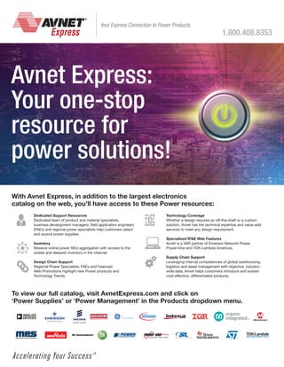 Your Express Connection to Power Products.

1.800.408.8353

Avnet Express:
Your one-stop
resource for
power solutions!
With Avnet Express, in addition to the largest electronics
catalog on the web, you’ll have access to these Power resources:
Dedicated Support Resources
Dedicated team of product and material specialists,
business development managers, field application engineers
(FAEs) and regional power specialists help customers select
and source power supplies.
Inventory
Massive online power SKU aggregation with access to the
widest and deepest inventory in the channel.
Design Chain Support
Regional Power Specialists, FAEs and Featured
Web Promotions highlight new Power products and
Technology Trends.

Technology Coverage
Whether a design requires an off-the-shelf or a custom
solution, Avnet has the technical expertise and value-add
services to meet any design requirement.
Specialized IPE Web Features
Avnet is a VAR partner of Emerson Network Power,
Power-One and TDK-Lambda Americas.
Supply Chain Support
Leveraging internal competencies of global warehousing,
logistics and asset management with objective, industrywide data, Avnet helps customers introduce and sustain
cost-effective, differentiated products.

To view our full catalog, visit AvnetExpress.com and click on
‘Power Supplies’ or ‘Power Management’ in the Products dropdown menu.

 