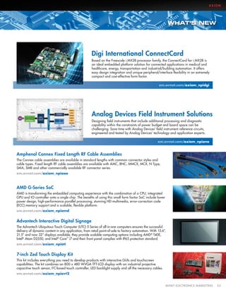 AXIOM

WHAT’S NEW

Digi International ConnectCard
Based on the Freescale i.MX28 processor family, the ConnectCard for i.MX28 is
an ideal embedded platform solution for connected applications in medical and
healthcare, energy, transportation and industrial/building automation. It offers
easy design integration and unique peripheral/interface flexibility in an extremely
compact and cost-effective form factor.
em.avnet.com/axiom_npidgi

Analog Devices Field Instrument Solutions
Designing field instruments that include additional processing and diagnostic
capability within the constraints of power budget and board space can be
challenging. Save time with Analog Devices’ field instrument reference circuits,
engineered and tested by Analog Devices’ technology and application experts.
em.avnet.com/axiom_npiana

Amphenol Connex Fixed Length RF Cable Assemblies
The Connex cable assemblies are available in standard lengths with common connector styles and
cable types. Fixed length RF cable assemblies are available with AMC, BNC, MMCX, MCX, N Type,
SMA, SMB and other commercially available RF connector series.
em.avnet.com/axiom_npiaao

AMD G-Series SoC
AMD is transforming the embedded computing experience with the combination of a CPU, integrated
GPU and IO controller onto a single chip. The benefits of using this small form factor SoC include lower
power design, high-performance parallel processing, stunning HD multimedia, error-correction code
(ECC) memory support and a scalable, flexible platform.
em.avnet.com/axiom_npiamd

Advantech Interactive Digital Signage
The Advantech Ubiquitous Touch Computer (UTC) 5 Series of all-in-one computers ensures the successful
delivery of dynamic content in any application, from retail point-of-sale to factory automation. With 15.6”,
21.5” and now 32” displays available, they provide scalable computing options including AMD® T40E,
Intel® Atom D2550, and Intel® Core™ i7 and their front panel complies with IP65 protection standard.
em.avnet.com/axiom_npiati

7-inch Zed Touch Display Kit
This kit includes everything you need to develop products with interactive GUIs and touchscreen
capabilities. The kit combines an 800 x 480 WVGA TFT-LCD display with an industrial projective
capacitive touch sensor, I2C-based touch controller, LED backlight supply and all the necessary cables.
em.avnet.com/axiom_npiavt2
	

AVNET ELECTRONICS MARKETING	53

 