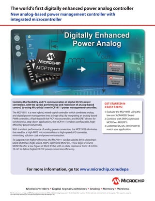 The world’s first digitally enhanced power analog controller
New analog-based power management controller with
integrated microcontroller

Combine the flexibility and I2C communication of digital DC/DC power
conversion, with the speed, performance and resolution of analog-based
control, by using Microchip’s new MCP19111 power management controller.
The MCP19111 is a new hybrid, mixed-signal controller which combines analog
and digital power management into a single chip. By integrating an analog-based
PWM controller, a Flash-based 8-bit PIC® microcontroller, and MOSFET drivers for
synchronous, step-down applications, the MCP19111 enables configurable, highefficiency power conversion.
With transient performance of analog power conversion, the MCP19111 eliminates
the need for a high-MIPS microcontroller or a high-speed A/D converter,
minimizing solution cost and power consumption.

GET STARTED IN
3 EASY STEPS:
1. Evaluate the MCP19111 using the
low-cost ADM00397 board
2. Combine with SMPS-optimized
MCP87xxx MOSFETs
3. Customize DC/DC conversion to
match your application

To support even higher efficiency, the MCP19111 can be used to drive Microchip’s
latest MCP87xxx high-speed, SMPS-optimized MOSFETs. These logic-level 25V
MOSFETs offer a low Figure of Merit (FOM) with on-state resistance from 1.8 mΩ to
13 mΩ to deliver higher DC/DC power conversion efficiency.

For more information, go to: www.microchip.com/depa

The Microchip name and logo, and MPLAB are registered trademarks of Microchip Technology Incorporated in the U.S.A. and other countries. All other trademarks mentioned herein are the property of their respective companies.
©2013 Microchip Technology Inc. All rights reserved. DS25169A. ME1058Eng02.13D

 