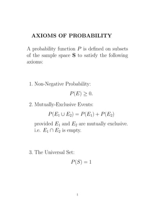 AXIOMS OF PROBABILITY

A probability function P is deﬁned on subsets
of the sample space S to satisfy the following
axioms:



 1. Non-Negative Probability:
                   P (E) ≥ 0.

 2. Mutually-Exclusive Events:
         P (E1 ∪ E2) = P (E1) + P (E2)
   provided E1 and E2 are mutually exclusive.
   i.e. E1 ∩ E2 is empty.



 3. The Universal Set:
                    P (S) = 1




                         1
 