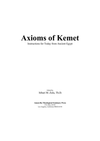 Axioms of Kemet
 Instructions for Today from Ancient Egypt




                       Edited by
            Itibari M. Zulu, Th.D.


       Amen-Ra Theological Seminary Press
                    P.O. Box 24194
           Los Angeles, California 90024-0194
 