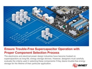 Ensure Trouble-Free Supercapacitor Operation with
Proper Component Selection Process
The electronics and electrical power design industries have become hooked on
supercapacitors as long-life, energy storage devices. However, designers must carefully
evaluate the criteria used in selecting these components if they desire trouble-free energy
storage for the lifetime of their particular application.
 