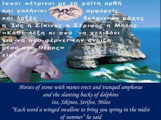 Horses of stone with manes erect and tranquil amphorae
and the slanting backs of dolphins
Ios, Sikinos, Serifos, Milos
“Ea...