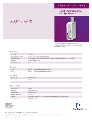 S P E C I F I C A T I O N S

                                                                                                                                                              Liquid Chromatography/
                                                                                                                                                              Mass Spectrometry


             AxION 2 TOF MS          TM




                                                                                                                                                  PerkinElmer AxION 2 TOF Mass Spectrometer is an
                                                                                                                                                  orthogonal TOF featuring a portfolio of ion sources including
                                                                                                                                                  the UltrasprayTM2 ESI.



             Performance
                Mass Range                                          18-12,000 m/z
                Mass Measurement Accuracy                           ≤2 ppm at 1,000 m/z with internal mass calibration
                Max Acquisition Rate                                ≤20,000 spectra/sec. Acquired spectra are summed to generate a mass spectrum saved to disk at ≤70 spectra/sec
                Resolution                                          ≥12,000 FWHM at 922 m/z
                Linear Dynamic Range                                105


             Sensitivity
                ESI(+)                                              S/N≥40:1 1 pg/µl reserpine @ 400 µl/min MeOH/H2O
                ESI(–)                                              S/N≥50:1 2 pg/µl p-nitrophenol @ 400 µl/min MeOH/H2O


             Ion Sources
                Ultraspray ESI                                      0.004-1.4 ml/min
                Ultraspray2 ESI                                     0.004-1.4 ml/min
                Field-Free APCI                                     0.05-1.5 ml/min


             Operation/Other
                Vacuum Stages                                       5 stages
                Turbo Pump                                          10/30/200/400 L/sec
                Roughing Pump                                       Edwards® E2M28
                Operating Temperature                               16 ºC-26 ºC
                Footprint                                           40.6 x 76.8 x 152.4 cm (16 x 30 x 60 in) with ion source extending 7.6 cm (3 in) from front panel
                Power Required                                      220-240 V (50-60 Hz)


PerkinElmer, Inc.
940 Winter Street
Waltham, MA 02451 USA
P: (800) 762-4000 or
(+1) 203-925-4602
www.perkinelmer.com



For a complete listing of our global offices, visit www.perkinelmer.com/ContactUs

Copyright ©2011, PerkinElmer, Inc. All rights reserved. PerkinElmer® is a registered trademark of PerkinElmer, Inc. All other trademarks are the property of their respective owners.

009717_01                Printed in USA
 