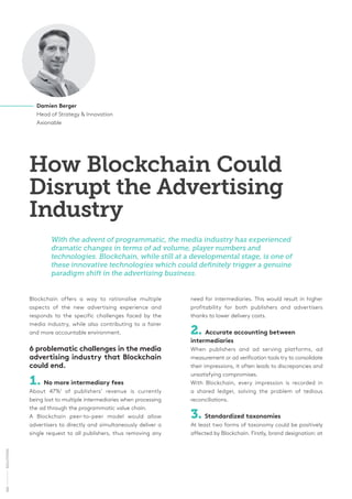 Blockchain offers a way to rationalise multiple
aspects of the new advertising experience and
responds to the specific challenges faced by the
media industry, while also contributing to a fairer
and more accountable environment.
6 problematic challenges in the media
advertising industry that Blockchain
could end.
1. No more intermediary fees
About 47%1
of publishers’ revenue is currently
being lost to multiple intermediaries when processing
the ad through the programmatic value chain.
A Blockchain peer-to-peer model would allow
advertisers to directly and simultaneously deliver a
single request to all publishers, thus removing any
How Blockchain Could
Disrupt the Advertising
Industry
Damien Berger
Head of Strategy & Innovation
Axionable
With the advent of programmatic, the media industry has experienced
dramatic changes in terms of ad volume, player numbers and
technologies. Blockchain, while still at a developmental stage, is one of
these innovative technologies which could definitely trigger a genuine
paradigm shift in the advertising business.
need for intermediaries. This would result in higher
profitability for both publishers and advertisers
thanks to lower delivery costs.
2. Accurate accounting between
intermediaries
When publishers and ad serving platforms, ad
measurement or ad verification tools try to consolidate
their impressions, it often leads to discrepancies and
unsatisfying compromises.
With Blockchain, every impression is recorded in
a shared ledger, solving the problem of tedious
reconciliations.
3. Standardized taxonomies
At least two forms of taxonomy could be positively
affected by Blockchain. Firstly, brand designation: at
160SOLUTIONS
 