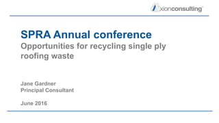 SPRA Annual conference
Opportunities for recycling single ply
roofing waste
Jane Gardner
Principal Consultant
June 2016
 