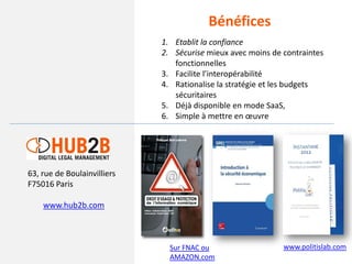 Bénéfices
                             1. Etablit la confiance
                             2. Sécurise mieux avec moins de contraintes
                                fonctionnelles
                             3. Facilite l’interopérabilité
                             4. Rationalise la stratégie et les budgets
                                sécuritaires
                             5. Déjà disponible en mode SaaS,
                             6. Simple à mettre en œuvre




63, rue de Boulainvilliers
F75016 Paris

    www.hub2b.com



                               Sur FNAC ou                   www.politislab.com
                               AMAZON.com
 