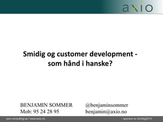 Smidig og customer development - 
som hånd i hanske? 
BENJAMIN SOMMER @benjaminsommer 
Mob: 95 24 28 95 benjamin@axio.no 
axio consulting as I www.axio.no - sponsor av Smidig2014 
 