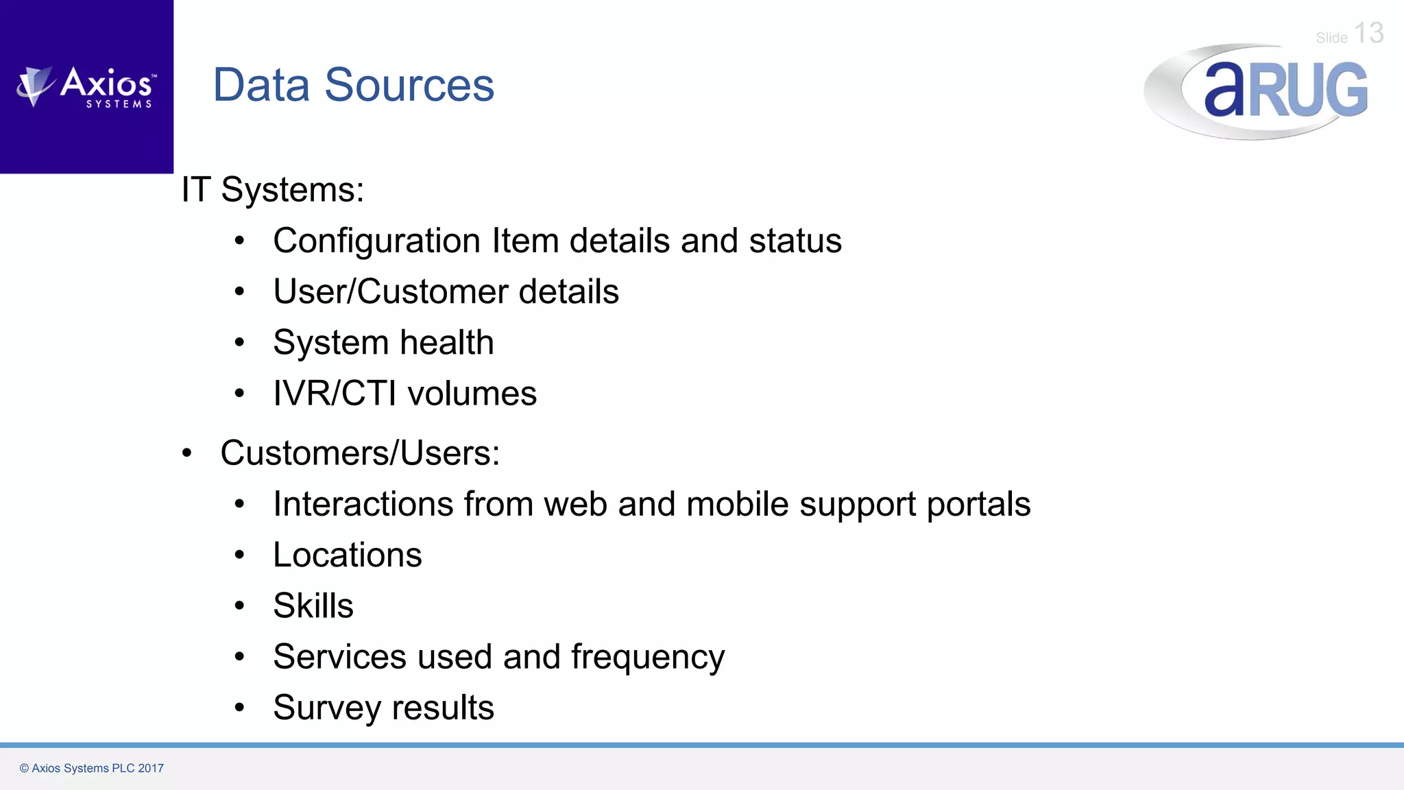 © Axios Systems PLC 2017
Slide 13
Data Sources
IT Systems:
• Configuration Item details and status
• User/Customer details
• System health
• IVR/CTI volumes
• Customers/Users:
• Interactions from web and mobile support portals
• Locations
• Skills
• Services used and frequency
• Survey results
 