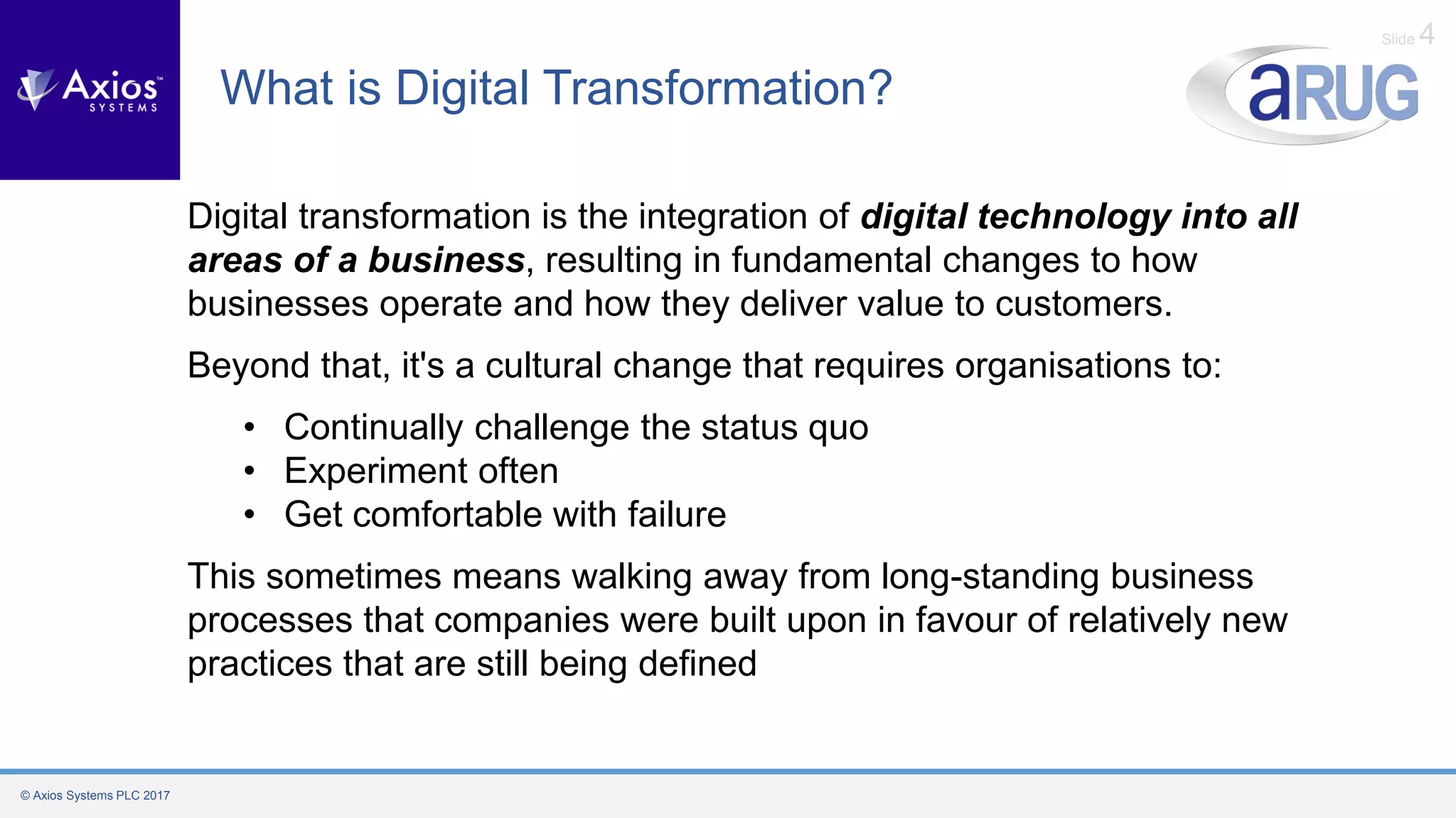 © Axios Systems PLC 2017
Slide 4
What is Digital Transformation?
Digital transformation is the integration of digital technology into all
areas of a business, resulting in fundamental changes to how
businesses operate and how they deliver value to customers.
Beyond that, it's a cultural change that requires organisations to:
• Continually challenge the status quo
• Experiment often
• Get comfortable with failure
This sometimes means walking away from long-standing business
processes that companies were built upon in favour of relatively new
practices that are still being defined
 