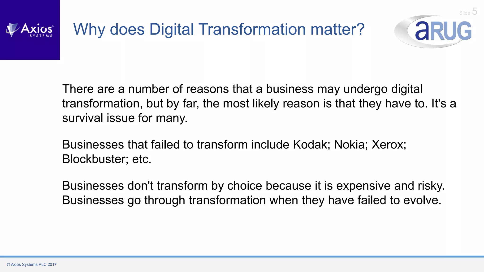 © Axios Systems PLC 2017
Slide 5
Why does Digital Transformation matter?
There are a number of reasons that a business may undergo digital
transformation, but by far, the most likely reason is that they have to. It's a
survival issue for many.
Businesses that failed to transform include Kodak; Nokia; Xerox;
Blockbuster; etc.
Businesses don't transform by choice because it is expensive and risky.
Businesses go through transformation when they have failed to evolve.
 
