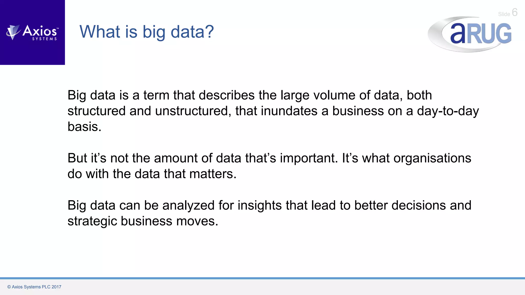© Axios Systems PLC 2017
Slide 6
What is big data?
Big data is a term that describes the large volume of data, both
structured and unstructured, that inundates a business on a day-to-day
basis.
But it’s not the amount of data that’s important. It’s what organisations
do with the data that matters.
Big data can be analyzed for insights that lead to better decisions and
strategic business moves.
 