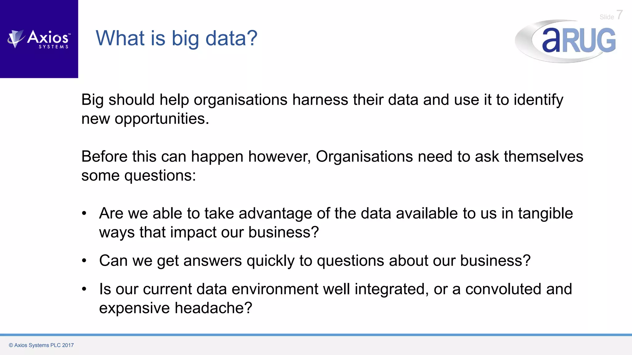 © Axios Systems PLC 2017
Slide 7
What is big data?
Big should help organisations harness their data and use it to identify
new opportunities.
Before this can happen however, Organisations need to ask themselves
some questions:
• Are we able to take advantage of the data available to us in tangible
ways that impact our business?
• Can we get answers quickly to questions about our business?
• Is our current data environment well integrated, or a convoluted and
expensive headache?
 
