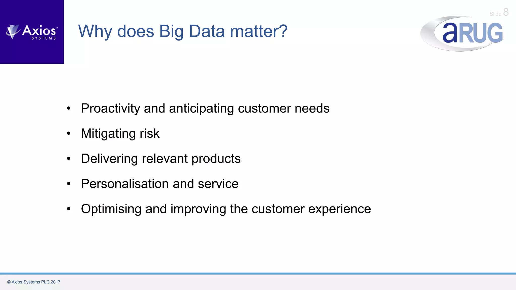 © Axios Systems PLC 2017
Slide 8
Why does Big Data matter?
• Proactivity and anticipating customer needs
• Mitigating risk
• Delivering relevant products
• Personalisation and service
• Optimising and improving the customer experience
 