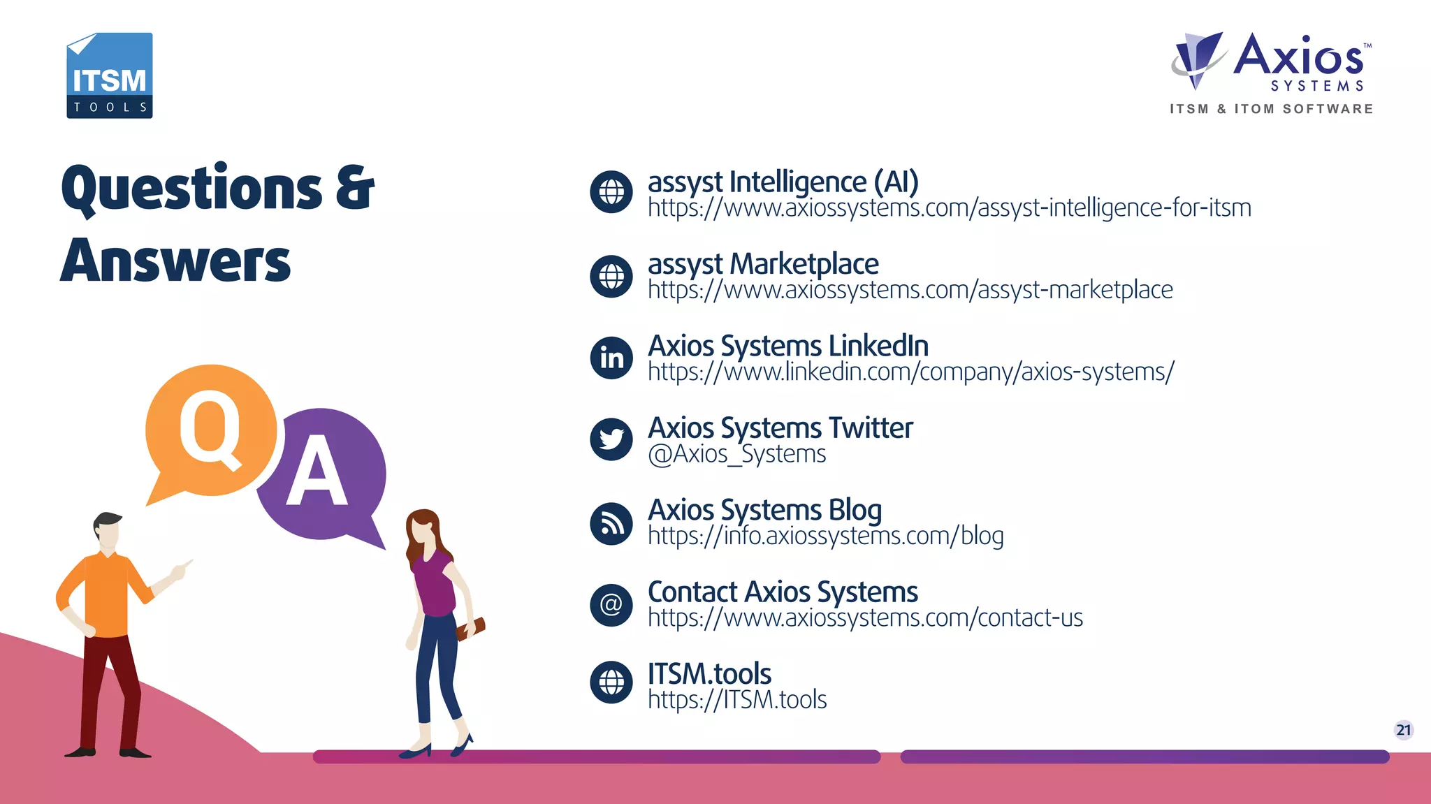 assyst Intelligence (AI)
https://www.axiossystems.com/assyst-intelligence-for-itsm
assyst Marketplace
https://www.axiossystems.com/assyst-marketplace
Axios Systems LinkedIn
https://www.linkedin.com/company/axios-systems/
Axios Systems Twitter
@Axios_Systems
Axios Systems Blog
https://info.axiossystems.com/blog
Contact Axios Systems
https://www.axiossystems.com/contact-us
ITSM.tools
https://ITSM.tools
Questions &
Answers
21
@
 