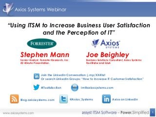 Axios Systems Webinar


“Using ITSM to Increase Business User Satisfaction
            and the Perception of IT”


    Stephen Mann                                       Joe Beighley
    Senior Analyst, Forrester Research, Inc            Business Solutions Consultant, Axios Systems
    40 Minute Presentation.                            Facilitator and Q&A



                    Join the LinkedIn Conversation: j.mp/XX4hzt
                    Or search LinkedIn Groups: “How to Increase IT Customer Satisfaction”

                    #ITsatisfaction                 im@axiossystems.com



    Blog.axiossystems.com                     @Axios_Systems               Axios on LinkedIn



                                                                                                      1
 