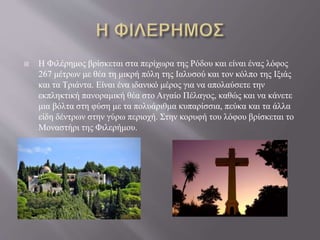  Η Φιλέρημος βρίσκεται στα περίχωρα της Ρόδου και είναι ένας λόφος
267 μέτρων με θέα τη μικρή πόλη της Ιαλυσού και τον κόλπο της Ιξιάς
και τα Τριάντα. Είναι ένα ιδανικό μέρος για να απολαύσετε την
εκπληκτική πανοραμική θέα στο Αιγαίο Πέλαγος, καθώς και να κάνετε
μια βόλτα στη φύση με τα πολυάριθμα κυπαρίσσια, πεύκα και τα άλλα
είδη δέντρων στην γύρω περιοχή. Στην κορυφή του λόφου βρίσκεται το
Μοναστήρι της Φιλερήμου.
 