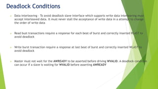 Deadlock Conditions
 Data interleaving – To avoid deadlock slave interface which supports write data interleaving must
accept interleaved data. It must never stall the acceptance of write data in a attempt to change
the order of write data
 Read bust transactions require a response for each beat of burst and correctly inserted RLAST to
avoid deadlock
 Write burst transaction require a response at last beat of burst and correctly inserted WLAST to
avoid deadlock
 Master must not wait for the AWREADY to be asserted before driving WVALID. A deadlock condition
can occur if a slave is waiting for WVALID before asserting AWREADY
 