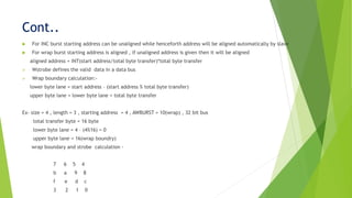 Cont..
 For INC burst starting address can be unaligned while henceforth address will be aligned automatically by slave
 For wrap burst starting address is aligned , if unaligned address is given then it will be aligned
aligned address = INT(start address/total byte transfer)*total byte transfer
 Wstrobe defines the valid data in a data bus
 Wrap boundary calculation:-
lower byte lane = start address – (start address % total byte transfer)
upper byte lane = lower byte lane + total byte transfer
Ex- size = 4 , length = 3 , starting address = 4 , AWBURST = 10(wrap) , 32 bit bus
total transfer byte = 16 byte
lower byte lane = 4 – (4%16) = 0
upper byte lane = 16(wrap boundry)
wrap boundary and strobe calculation -
7 6 5 4
b a 9 8
f e d c
3 2 1 0
 