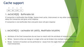 Cache support
1. AxCACHE[0] – Bufferable bit
If transaction is bufferable then Bridge, System level cache, Interconnect or any other component may
delay the transaction and gives write response
If transaction is non-bufferable then end point slave will give response
2. AxCACHE[1] – cacheable bit (AXI3), Modifiable bit(AXI4)
 Attribute of the final transactions do not have to match with the attribute of original transaction
 Writes – Several writes can merge or a single write can be broken into multiple transactions
 Reads – Content of location can be perfected or values from the sig]le fetch can be used for multiple
read transactions
 