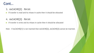 Cont..
3. AxCACHE[2] – RA bit
 If transfer is read and its misses in cache then it should be allocated
4. AxCACHE[3] – RA bit
 If transfer is write and its misses in cache then it should be allocated
Note – if AxCACHE][1] is not inserted then AxCACHE[2], AxCACHE[3] cannot be inserted.
 
